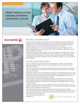 CAS E       STUDY




  Global business services
  company streamlines
  remuneration process




                                 Back office automation experts
                                 Fuji Xerox Australia is a wholly owned subsidiary of Fuji Xerox (Japan), and is part of a world leading
                                 enterprise for business and document management services. Through its broad portfolio of document
                                 technology, services, software and supplies, Fuji Xerox Australia streamlines and automates essential
                                 back-office support that clears the way for customers to focus on their core business.
CUSTOMER:                        Fuji Xerox distributes Fuji Xerox and Xerox Corporation products and services throughout the Asia
                                 Pacific region with operations in Japan, Australia, Korea, Taiwan, the Philippines, Thailand, New Zealand,
Global document and business
                                 Singapore, Malaysia and Vietnam.
services organisation            The organisation employs a diverse workforce of around 2,200 people across Australia, made up of both
                                 full and part time permanent staff, and hourly paid casuals. As well as their own office locations across
BUSINESS ISSUES:                 the country, Fuji Xerox Australia also runs a number of print rooms for large corporates. With multiple
A cumbersome and inefficient     organisational layers and levels of leadership, this unique and diverse workforce is one of their HR team’s
                                 biggest challenges.
remuneration review process
                                 Unwieldy remuneration process
SOLUTION:
                                 Fuji Xerox Australia was using an Excel-based remuneration tool but, as HR Service Centre Manager,
Remuneration Ally to reduce      Margaret-Anne Gilbert explains, it had become increasingly inefficient, restricted visibility and posed
review timeframes and meet the   potential security issues.
differing needs of managers      “With so many working locations and remote staff, enabling line managers access to such a remuneration
                                 system was challenging. Our existing system did not have any live data. We also had issues with version
                                 control and data security.”
OUTCOME:                         The generation of letters at the end of the review process was also a struggle, Margaret-Anne says. “Salary
Reduced workloads and            review letters were produced at our head office and distributed to around 30 separate sites. It took a team
managers more engaged in         of 10 people one day to print and check 1,300 letters, and then we would distribute them via courier to
                                 various managers for signing and distribution to employees.”
process.
                                 The HR team spent a lot of time chasing managers and making sure that they were on track with their
                                 reviews. “My team would send spreadsheets with passwords out to reviewing managers. Every time a
                                 new spreadsheet was produced, it would generate a new password that couldn’t be changed – it became
                                 unwieldy to manage.”
                                 Eventually, says Margaret-Anne, the company outgrew the tool and considered two options to move the
                                 company’s remuneration process forward – the bolt-on of a customised remuneration tool to their existing
                                 HRIS, or a specific standalone remuneration system.
                                 “We needed something that gave everyone involved in the remuneration process more visibility.
                                 Previously, we would send out the spreadsheets to managers so they could conduct their reviews but come
                                 review completion date we had no idea if they had even opened the spreadsheet with their team’s data.
                                 With around 190 reviewing managers to
                                 oversee, this could be frustrating,” says
                                 Margaret-Anne.
 
