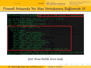 Pivoting Kanallar
Netcat relay
SSH Lokal Port Y¨onlendirme
SSH Ters Port Y¨onlendirme
SSH Dinamik Port Y¨onlendirme
Meterpreter Sessions
NCat Pivoting
Firewall Arkasında Yer Alan Veritabanına Ba˘glanmak VI
S¸ekil: Nmap MySQL Enum beti˘gi
Dr. Ferhat ¨Ozg¨ur C¸atak ozgur.catak@tubitak.gov.tr Pivoting ve T¨unelleme
 