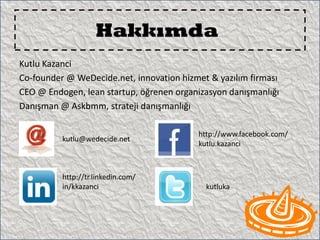 Hakkımda
Kutlu Kazanci
Co-founder @ WeDecide.net, innovation hizmet & yazılım firması
CEO @ Endogen, lean startup, öğrenen organizasyon danışmanlığı
Danışman @ Askbmm, strateji danışmanlığı

                                          http://www.facebook.com/
          kutlu@wedecide.net
                                          kutlu.kazanci



          http://tr.linkedin.com/
          in/kkazanci                       kutluka
 