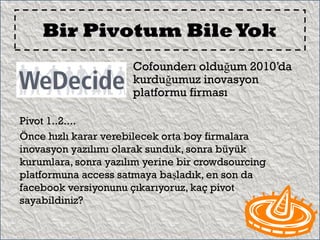 Bir Pivotum Bile Yok
                      Cofounderı olduğum 2010’da
                      kurduğumuz inovasyon
                      platformu firması

Pivot 1..2....
Önce hızlı karar verebilecek orta boy firmalara
inovasyon yazılımı olarak sunduk, sonra büyük
kurumlara, sonra yazılım yerine bir crowdsourcing
platformuna access satmaya başladık, en son da
facebook versiyonunu çıkarıyoruz, kaç pivot
sayabildiniz?
 