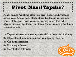 Pivot Nasıl Yapılır?
Ağaoğlu gibi “yaptınız oldu” ise pivot değerlendirmenize
gerek yok. Ancak çoğu startupların başlangıç varsayımları
yanlış olabiliyor. Pivot yaşamsal varsayımları test edip
öğrenebilecek hipotezleri saptama, ölçme ve ona göre karar
vermek sanatı.

1)   Yaşamsal varsayımları sapta (özellikle değer & büyüme)
2)   Ölçebilecek minumum ürünü ve altyapıyı hazırla
3)   Ölç & değerlendir
4)   Pivot veya devam
5)   Gerektikçe tekrarla...
 