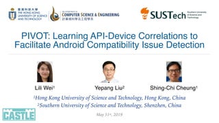 PIVOT: Learning API-Device Correlations to
Facilitate Android Compatibility Issue Detection
Lili Wei1 Yepang Liu2 Shing-Chi Cheung1
1Hong Kong University of Science and Technology, Hong Kong, China
2Southern University of Science and Technology, Shenzhen, China
May 31st, 2019
 