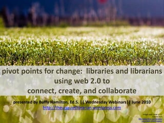 pivot points for change:  libraries and librarians using web 2.0 to connect, create, and collaborate presented by Buffy Hamilton, Ed.S. || Wednesday Webinars|| June 2010 http://theunquietlibrarian.wordpress.com Image used under a CC license from http://www.flickr.com/photos/jkunz/3488123225/sizes/l/ 