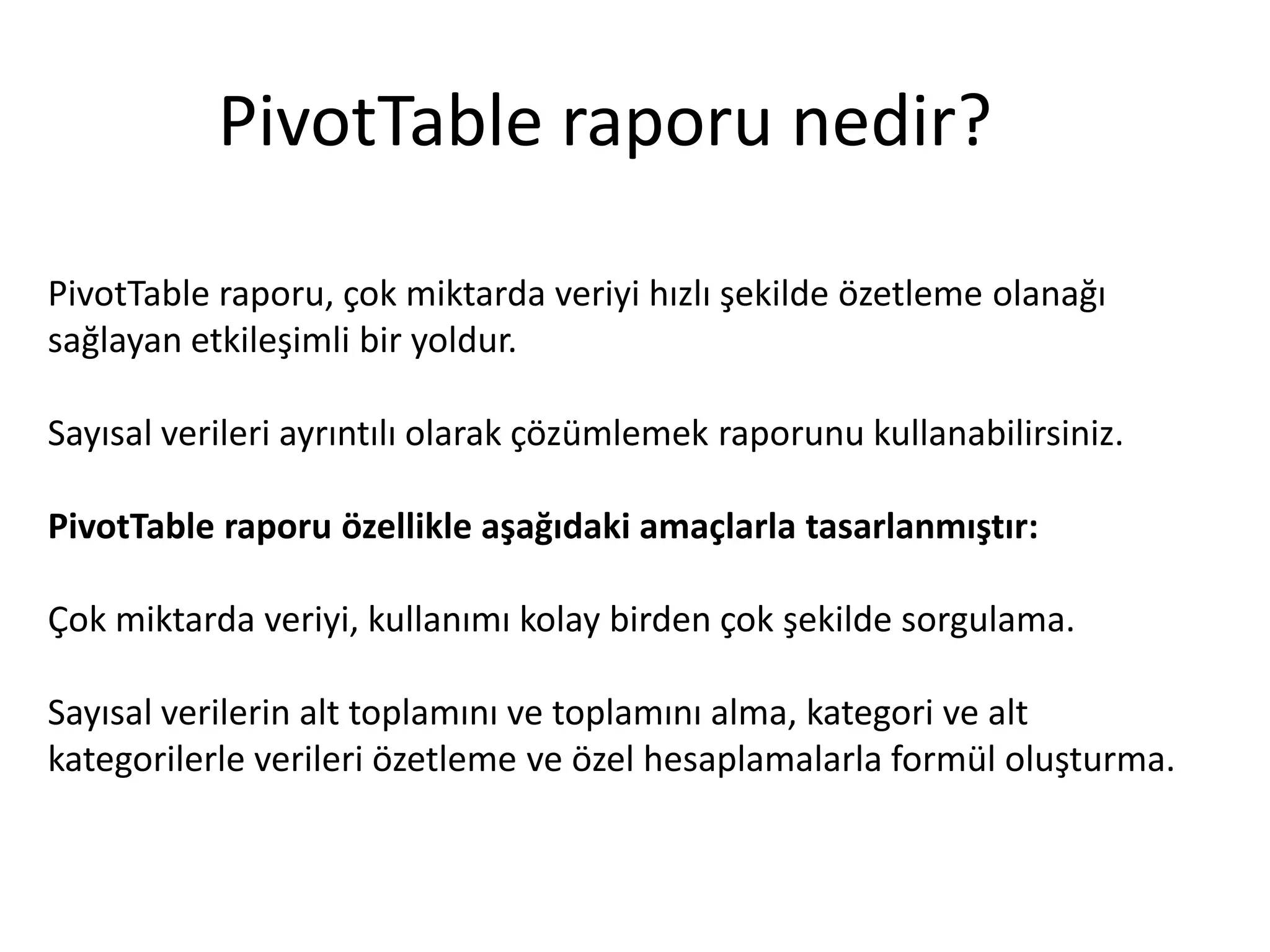 PivotTable raporu nedir?

PivotTable raporu, çok miktarda veriyi hızlı şekilde özetleme olanağı
sağlayan etkileşimli bir yoldur.

Sayısal verileri ayrıntılı olarak çözümlemek raporunu kullanabilirsiniz.

PivotTable raporu özellikle aşağıdaki amaçlarla tasarlanmıştır:

Çok miktarda veriyi, kullanımı kolay birden çok şekilde sorgulama.

Sayısal verilerin alt toplamını ve toplamını alma, kategori ve alt
kategorilerle verileri özetleme ve özel hesaplamalarla formül oluşturma.
 