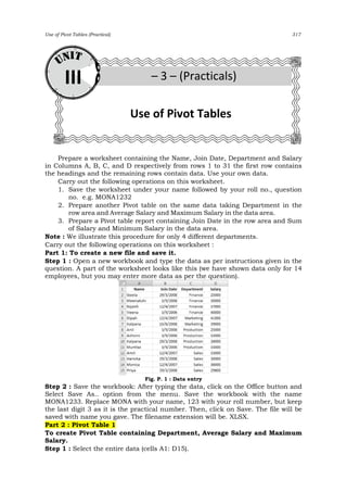 Use of Pivot Tables (Practical) 317
Prepare a worksheet containing the Name, Join Date, Department and Salary
in Columns A, B, C, and D respectively from rows 1 to 31 the first row contains
the headings and the remaining rows contain data. Use your own data.
Carry out the following operations on this worksheet.
1. Save the worksheet under your name followed by your roll no., question
no. e.g. MONA1232
2. Prepare another Pivot table on the same data taking Department in the
row area and Average Salary and Maximum Salary in the data area.
3. Prepare a Pivot table report containing Join Date in the row area and Sum
of Salary and Minimum Salary in the data area.
Note : We illustrate this procedure for only 4 different departments.
Carry out the following operations on this worksheet :
Part 1: To create a new file and save it.
Step 1 : Open a new workbook and type the data as per instructions given in the
question. A part of the worksheet looks like this (we have shown data only for 14
employees, but you may enter more data as per the question).
Fig. P. 1 : Data entry
Step 2 : Save the workbook: After typing the data, click on the Office button and
Select Save As.. option from the menu. Save the workbook with the name
MONA1233. Replace MONA with your name, 123 with your roll number, but keep
the last digit 3 as it is the practical number. Then, click on Save. The file will be
saved with name you gave. The filename extension will be. XLSX.
Part 2 : Pivot Table 1
To create Pivot Table containing Department, Average Salary and Maximum
Salary.
Step 1 : Select the entire data (cells A1: D15).
Use of Pivot Tables
III – 3 – (Practicals)