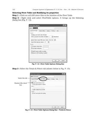 322 Computer Systems & Applications (T. Y. B. Com. – Sem. – VI) – Mukesh N Tekwani
Selecting Pivot Table and Modifying its properties
Step 1 : Click on cell A50 since that is the location of the Pivot Table.
Step 2 : Right click and select PivotTable options. It brings up the following
dialog box (Fig. P. 12).
Fig. P. 12 : Pivot Table Options Dialog Box
Step 3 : Select the Totals & Filters tab (shown below in Fig. P. 13).
Fig. P. 13 : Pivot Table Options Dialog Box – Totals & Filters
Deselect this check
box
Select this tab
 