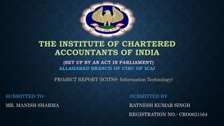 THE INSTITUTE OF CHARTERED
ACCOUNTANTS OF INDIA
(SET UP BY AN ACT IN PARLIAMENT)
ALLAHABAD BRANCH OF CIRC OF ICAI
PROJECT REPORT (ICITSS- Information Technology)
SUBMITTED TO- SUBMITTED BY-
MR. MANISH SHARMA RATNESH KUMAR SINGH
REGISTRATION NO.- CRO0621164
 