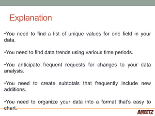 Explanation
•You need to find a list of unique values for one field in your
data.
•You need to find data trends using various time periods.
•You anticipate frequent requests for changes to your data
analysis.
•You need to create subtotals that frequently include new
additions.
•You need to organize your data into a format that’s easy to
chart.
 