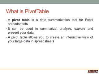 What is PivotTable
• A pivot table is a data summarization tool for Excel
spreadsheets
• It can be used to summarize, analyze, explore and
present your data
• A pivot table allows you to create an interactive view of
your large data in spreadsheets
 