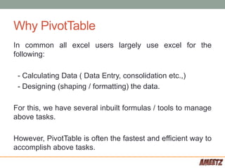 Why PivotTable
In common all excel users largely use excel for the
following:
- Calculating Data ( Data Entry, consolidation etc.,)
- Designing (shaping / formatting) the data.
For this, we have several inbuilt formulas / tools to manage
above tasks.
However, PivotTable is often the fastest and efficient way to
accomplish above tasks.
 
