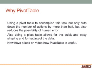 Why PivotTable
• Using a pivot table to accomplish this task not only cuts
down the number of actions by more than half, but also
reduces the possibility of human error.
• Also using a pivot table allows for the quick and easy
shaping and formatting of the data.
• Now have a look on video how PivotTable is useful.
 