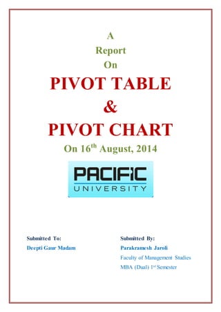 A
Report
On
PIVOT TABLE
&
PIVOT CHART
On 16th
August, 2014
Submitted To:
Deepti Gaur Madam
Submitted By:
Parakramesh Jaroli
Faculty of Management Studies
MBA (Dual) 1st Semester
 