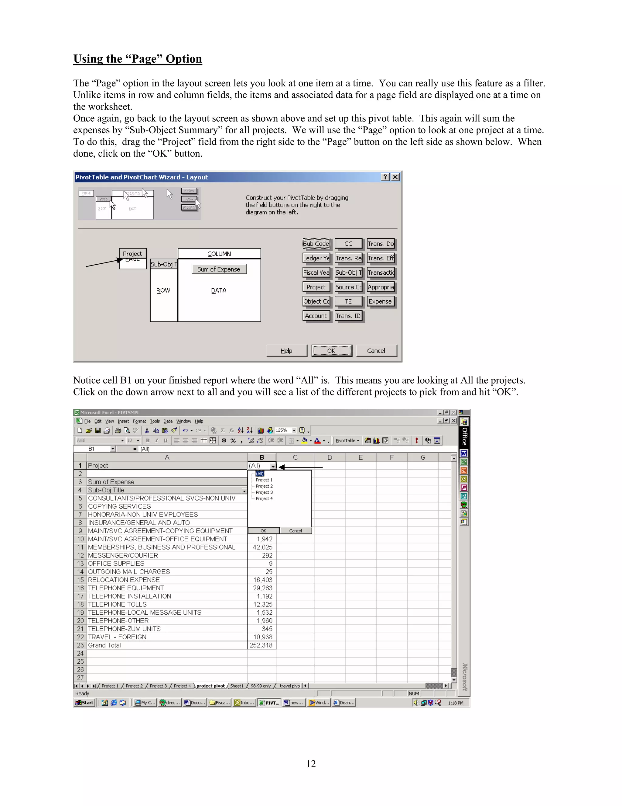Using the “Page” Option
The “Page” option in the layout screen lets you look at one item at a time. You can really use this feature as a filter.
Unlike items in row and column fields, the items and associated data for a page field are displayed one at a time on
the worksheet.
Once again, go back to the layout screen as shown above and set up this pivot table. This again will sum the
expenses by “Sub-Object Summary” for all projects. We will use the “Page” option to look at one project at a time.
To do this, drag the “Project” field from the right side to the “Page” button on the left side as shown below. When
done, click on the “OK” button.




Notice cell B1 on your finished report where the word “All” is. This means you are looking at All the projects.
Click on the down arrow next to all and you will see a list of the different projects to pick from and hit “OK”.




                                                           12
 
