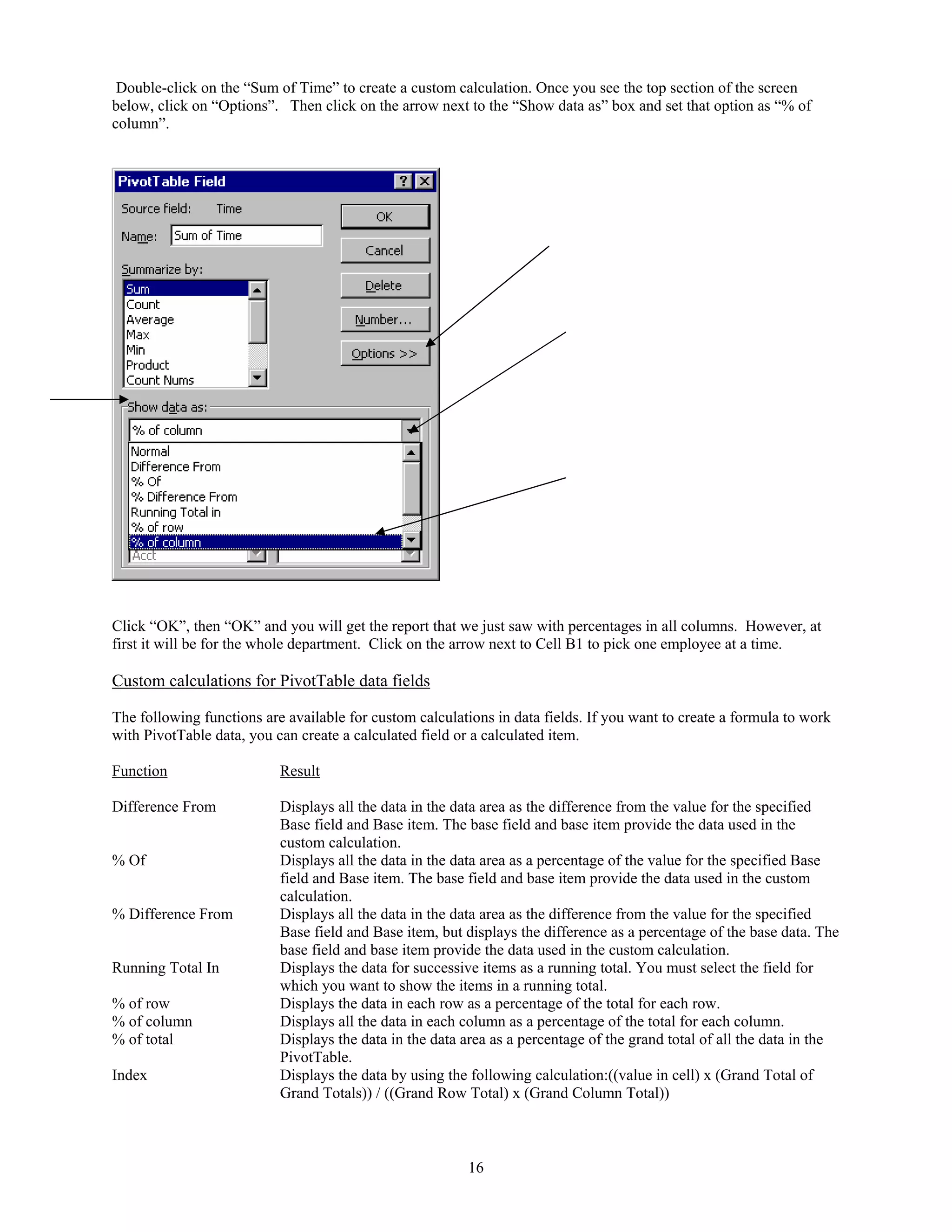 Double-click on the “Sum of Time” to create a custom calculation. Once you see the top section of the screen
below, click on “Options”. Then click on the arrow next to the “Show data as” box and set that option as “% of
column”.




Click “OK”, then “OK” and you will get the report that we just saw with percentages in all columns. However, at
first it will be for the whole department. Click on the arrow next to Cell B1 to pick one employee at a time.

Custom calculations for PivotTable data fields

The following functions are available for custom calculations in data fields. If you want to create a formula to work
with PivotTable data, you can create a calculated field or a calculated item.

Function                   Result

Difference From            Displays all the data in the data area as the difference from the value for the specified
                           Base field and Base item. The base field and base item provide the data used in the
                           custom calculation.
% Of                       Displays all the data in the data area as a percentage of the value for the specified Base
                           field and Base item. The base field and base item provide the data used in the custom
                           calculation.
% Difference From          Displays all the data in the data area as the difference from the value for the specified
                           Base field and Base item, but displays the difference as a percentage of the base data. The
                           base field and base item provide the data used in the custom calculation.
Running Total In           Displays the data for successive items as a running total. You must select the field for
                           which you want to show the items in a running total.
% of row                   Displays the data in each row as a percentage of the total for each row.
% of column                Displays all the data in each column as a percentage of the total for each column.
% of total                 Displays the data in the data area as a percentage of the grand total of all the data in the
                           PivotTable.
Index                      Displays the data by using the following calculation:((value in cell) x (Grand Total of
                           Grand Totals)) / ((Grand Row Total) x (Grand Column Total))



                                                         16
 
