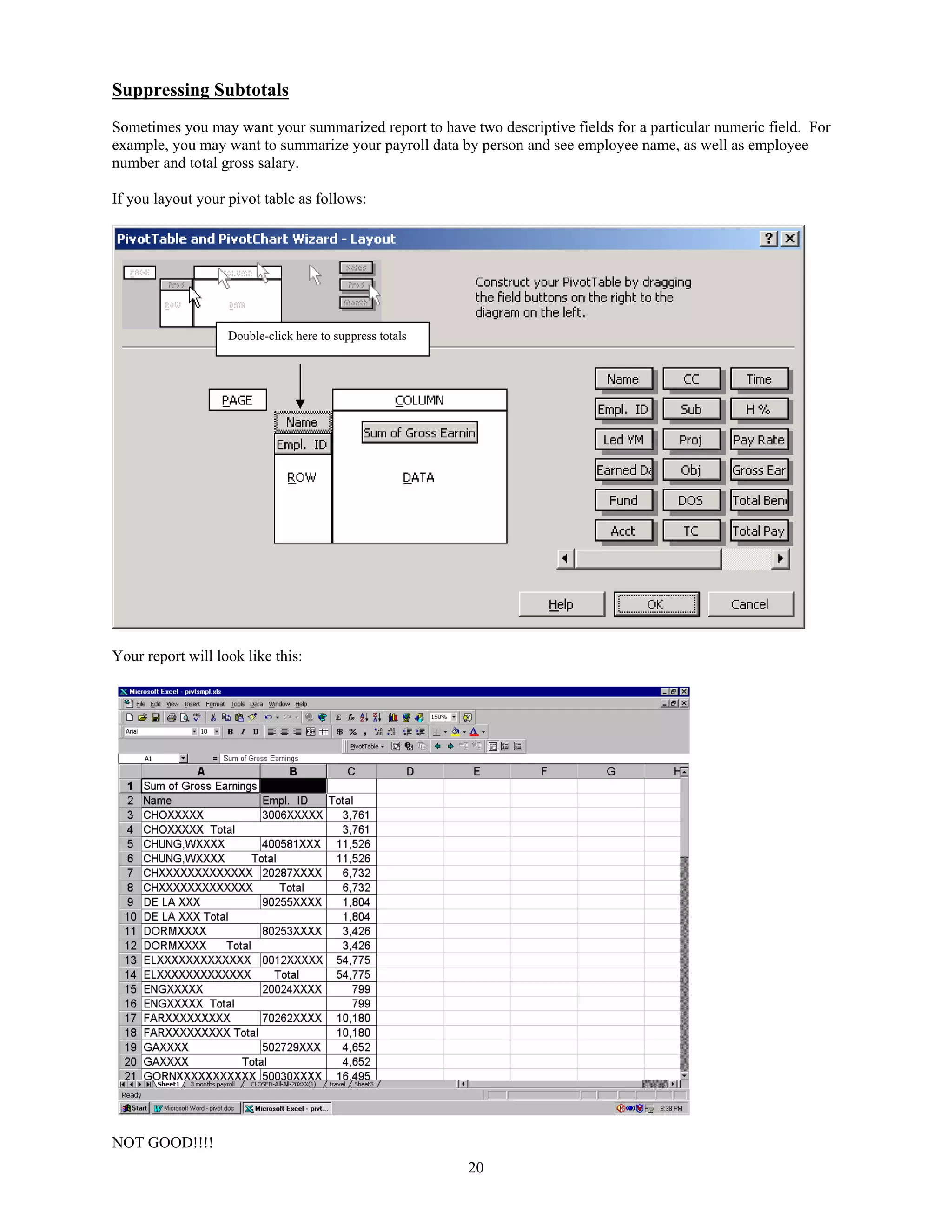 Suppressing Subtotals
Sometimes you may want your summarized report to have two descriptive fields for a particular numeric field. For
example, you may want to summarize your payroll data by person and see employee name, as well as employee
number and total gross salary.

If you layout your pivot table as follows:




                   Double-click here to suppress totals




Your report will look like this:




NOT GOOD!!!!
                                                          20
 