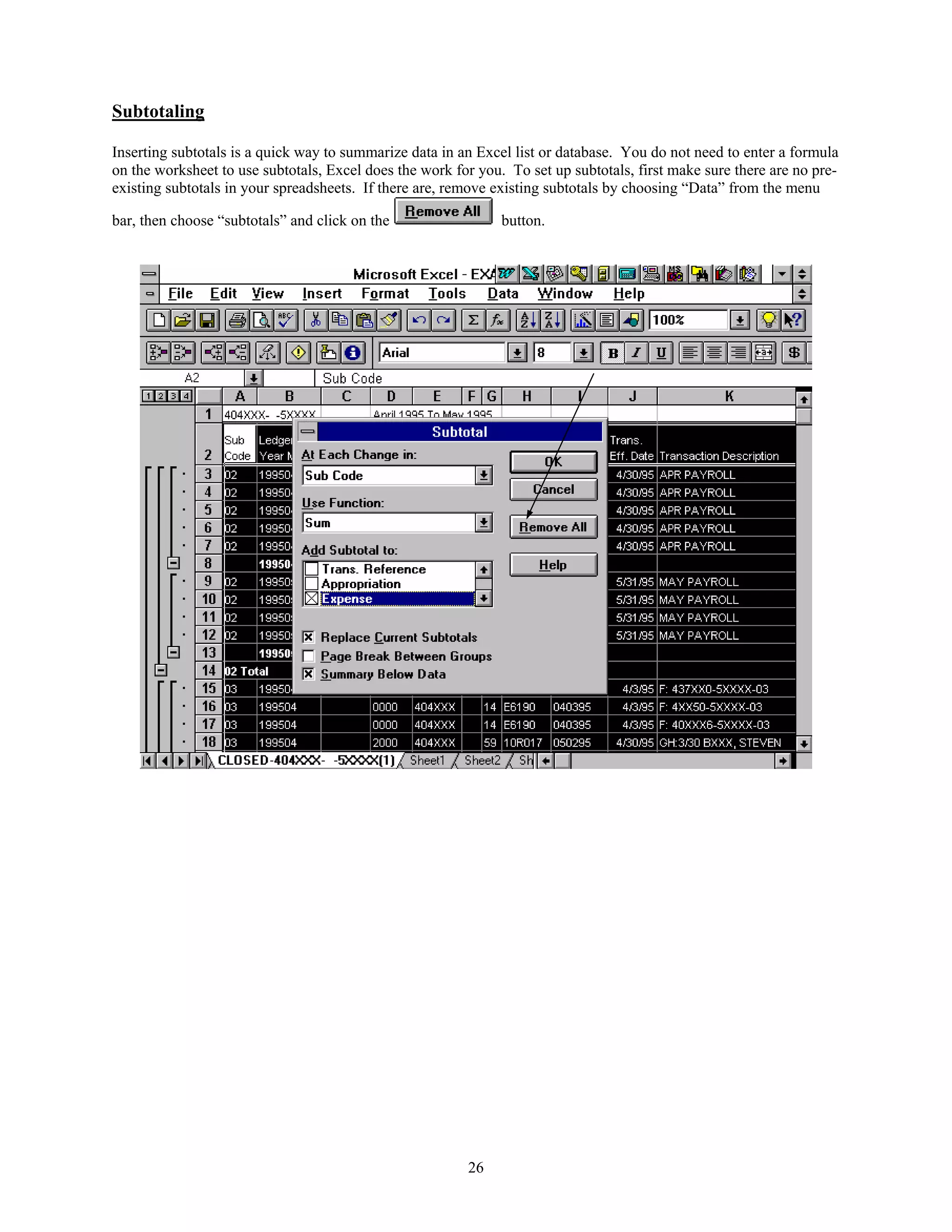 Subtotaling

Inserting subtotals is a quick way to summarize data in an Excel list or database. You do not need to enter a formula
on the worksheet to use subtotals, Excel does the work for you. To set up subtotals, first make sure there are no pre-
existing subtotals in your spreadsheets. If there are, remove existing subtotals by choosing “Data” from the menu

bar, then choose “subtotals” and click on the                  button.




                                                         26
 