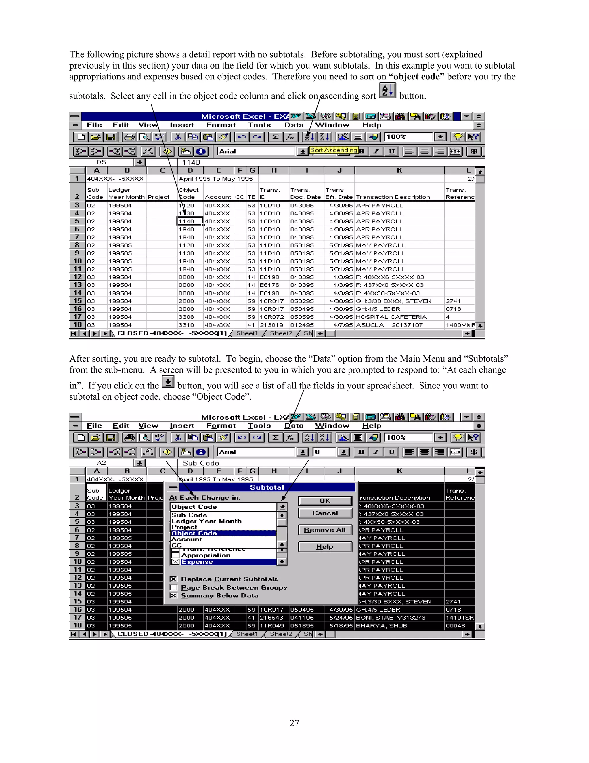 The following picture shows a detail report with no subtotals. Before subtotaling, you must sort (explained
previously in this section) your data on the field for which you want subtotals. In this example you want to subtotal
appropriations and expenses based on object codes. Therefore you need to sort on “object code” before you try the

subtotals. Select any cell in the object code column and click on ascending sort        button.




After sorting, you are ready to subtotal. To begin, choose the “Data” option from the Main Menu and “Subtotals”
from the sub-menu. A screen will be presented to you in which you are prompted to respond to: “At each change
in”. If you click on the    button, you will see a list of all the fields in your spreadsheet. Since you want to
subtotal on object code, choose “Object Code”.




                                                          27
 