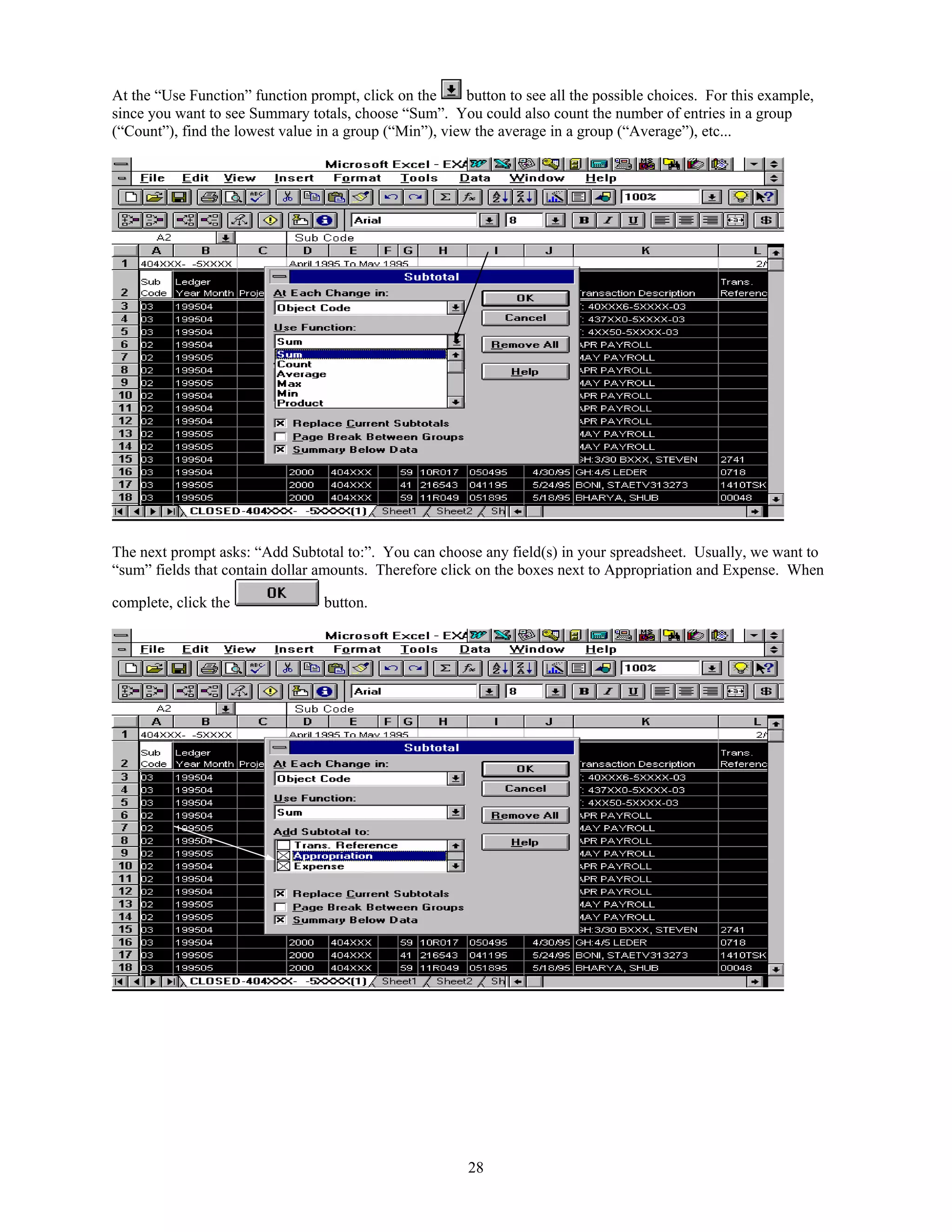 At the “Use Function” function prompt, click on the      button to see all the possible choices. For this example,
since you want to see Summary totals, choose “Sum”. You could also count the number of entries in a group
(“Count”), find the lowest value in a group (“Min”), view the average in a group (“Average”), etc...




The next prompt asks: “Add Subtotal to:”. You can choose any field(s) in your spreadsheet. Usually, we want to
“sum” fields that contain dollar amounts. Therefore click on the boxes next to Appropriation and Expense. When

complete, click the               button.




                                                         28
 