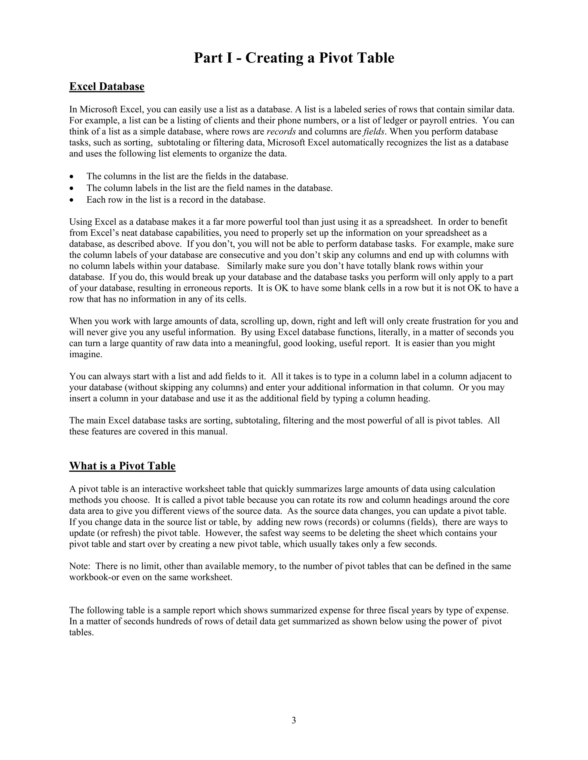 Part I - Creating a Pivot Table
Excel Database
In Microsoft Excel, you can easily use a list as a database. A list is a labeled series of rows that contain similar data.
For example, a list can be a listing of clients and their phone numbers, or a list of ledger or payroll entries. You can
think of a list as a simple database, where rows are records and columns are fields. When you perform database
tasks, such as sorting, subtotaling or filtering data, Microsoft Excel automatically recognizes the list as a database
and uses the following list elements to organize the data.

•   The columns in the list are the fields in the database.
•   The column labels in the list are the field names in the database.
•   Each row in the list is a record in the database.

Using Excel as a database makes it a far more powerful tool than just using it as a spreadsheet. In order to benefit
from Excel’s neat database capabilities, you need to properly set up the information on your spreadsheet as a
database, as described above. If you don’t, you will not be able to perform database tasks. For example, make sure
the column labels of your database are consecutive and you don’t skip any columns and end up with columns with
no column labels within your database. Similarly make sure you don’t have totally blank rows within your
database. If you do, this would break up your database and the database tasks you perform will only apply to a part
of your database, resulting in erroneous reports. It is OK to have some blank cells in a row but it is not OK to have a
row that has no information in any of its cells.

When you work with large amounts of data, scrolling up, down, right and left will only create frustration for you and
will never give you any useful information. By using Excel database functions, literally, in a matter of seconds you
can turn a large quantity of raw data into a meaningful, good looking, useful report. It is easier than you might
imagine.

You can always start with a list and add fields to it. All it takes is to type in a column label in a column adjacent to
your database (without skipping any columns) and enter your additional information in that column. Or you may
insert a column in your database and use it as the additional field by typing a column heading.

The main Excel database tasks are sorting, subtotaling, filtering and the most powerful of all is pivot tables. All
these features are covered in this manual.


What is a Pivot Table
A pivot table is an interactive worksheet table that quickly summarizes large amounts of data using calculation
methods you choose. It is called a pivot table because you can rotate its row and column headings around the core
data area to give you different views of the source data. As the source data changes, you can update a pivot table.
If you change data in the source list or table, by adding new rows (records) or columns (fields), there are ways to
update (or refresh) the pivot table. However, the safest way seems to be deleting the sheet which contains your
pivot table and start over by creating a new pivot table, which usually takes only a few seconds.

Note: There is no limit, other than available memory, to the number of pivot tables that can be defined in the same
workbook-or even on the same worksheet.


The following table is a sample report which shows summarized expense for three fiscal years by type of expense.
In a matter of seconds hundreds of rows of detail data get summarized as shown below using the power of pivot
tables.




                                                            3
 