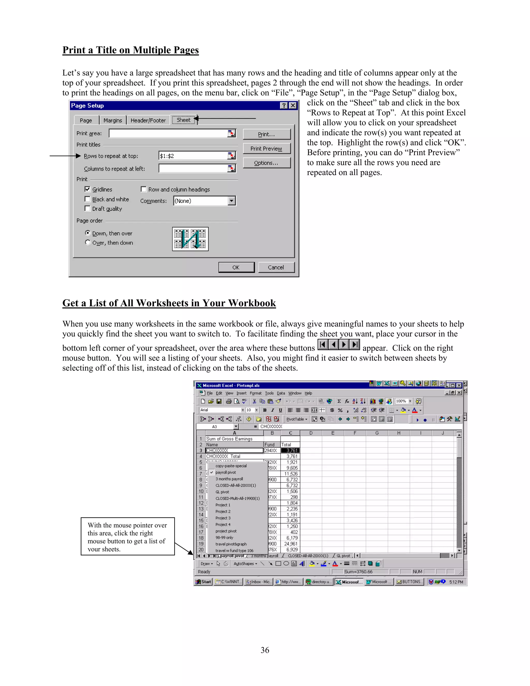 Print a Title on Multiple Pages

Let’s say you have a large spreadsheet that has many rows and the heading and title of columns appear only at the
top of your spreadsheet. If you print this spreadsheet, pages 2 through the end will not show the headings. In order
to print the headings on all pages, on the menu bar, click on “File”, “Page Setup”, in the “Page Setup” dialog box,
                                                                        click on the “Sheet” tab and click in the box
                                                                        “Rows to Repeat at Top”. At this point Excel
                                                                        will allow you to click on your spreadsheet
                                                                        and indicate the row(s) you want repeated at
                                                                        the top. Highlight the row(s) and click “OK”.
                                                                        Before printing, you can do “Print Preview”
                                                                        to make sure all the rows you need are
                                                                        repeated on all pages.




Get a List of All Worksheets in Your Workbook
When you use many worksheets in the same workbook or file, always give meaningful names to your sheets to help
you quickly find the sheet you want to switch to. To facilitate finding the sheet you want, place your cursor in the
bottom left corner of your spreadsheet, over the area where these buttons               appear. Click on the right
mouse button. You will see a listing of your sheets. Also, you might find it easier to switch between sheets by
selecting off of this list, instead of clicking on the tabs of the sheets.




       With the mouse pointer over
       this area, click the right
       mouse button to get a list of
       your sheets.




                                                         36
 