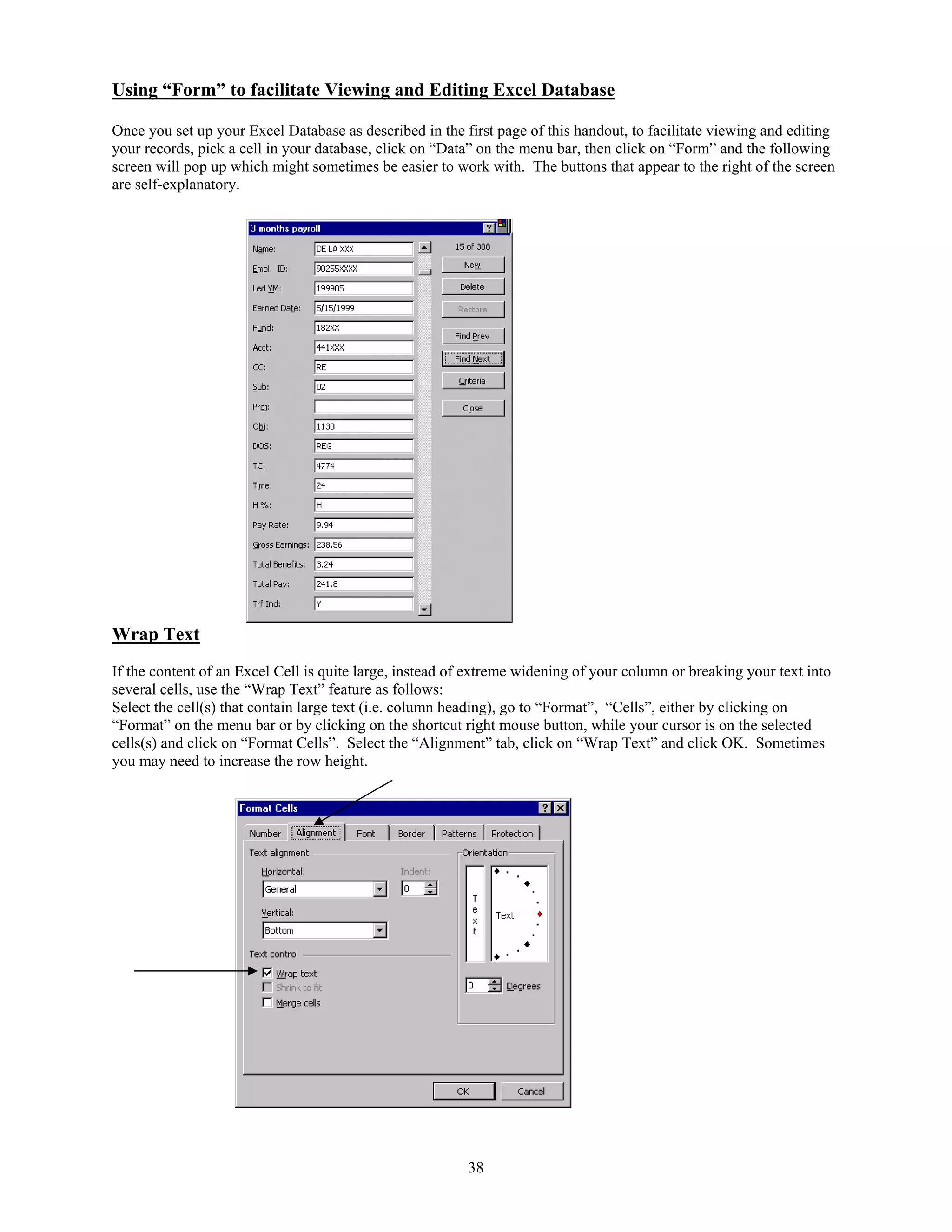 Using “Form” to facilitate Viewing and Editing Excel Database

Once you set up your Excel Database as described in the first page of this handout, to facilitate viewing and editing
your records, pick a cell in your database, click on “Data” on the menu bar, then click on “Form” and the following
screen will pop up which might sometimes be easier to work with. The buttons that appear to the right of the screen
are self-explanatory.




Wrap Text
If the content of an Excel Cell is quite large, instead of extreme widening of your column or breaking your text into
several cells, use the “Wrap Text” feature as follows:
Select the cell(s) that contain large text (i.e. column heading), go to “Format”, “Cells”, either by clicking on
“Format” on the menu bar or by clicking on the shortcut right mouse button, while your cursor is on the selected
cells(s) and click on “Format Cells”. Select the “Alignment” tab, click on “Wrap Text” and click OK. Sometimes
you may need to increase the row height.




                                                         38
 
