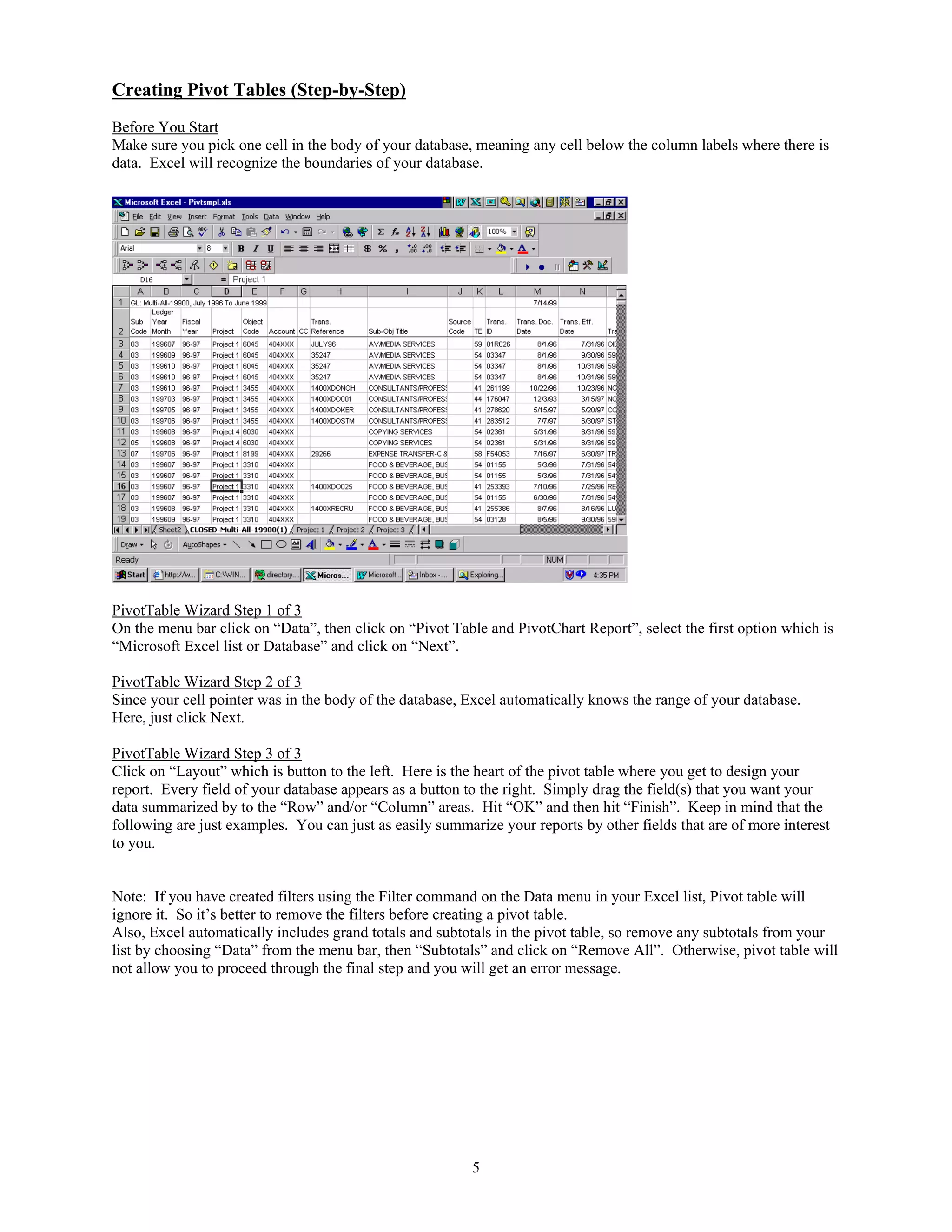 Creating Pivot Tables (Step-by-Step)
Before You Start
Make sure you pick one cell in the body of your database, meaning any cell below the column labels where there is
data. Excel will recognize the boundaries of your database.




PivotTable Wizard Step 1 of 3
On the menu bar click on “Data”, then click on “Pivot Table and PivotChart Report”, select the first option which is
“Microsoft Excel list or Database” and click on “Next”.

PivotTable Wizard Step 2 of 3
Since your cell pointer was in the body of the database, Excel automatically knows the range of your database.
Here, just click Next.

PivotTable Wizard Step 3 of 3
Click on “Layout” which is button to the left. Here is the heart of the pivot table where you get to design your
report. Every field of your database appears as a button to the right. Simply drag the field(s) that you want your
data summarized by to the “Row” and/or “Column” areas. Hit “OK” and then hit “Finish”. Keep in mind that the
following are just examples. You can just as easily summarize your reports by other fields that are of more interest
to you.


Note: If you have created filters using the Filter command on the Data menu in your Excel list, Pivot table will
ignore it. So it’s better to remove the filters before creating a pivot table.
Also, Excel automatically includes grand totals and subtotals in the pivot table, so remove any subtotals from your
list by choosing “Data” from the menu bar, then “Subtotals” and click on “Remove All”. Otherwise, pivot table will
not allow you to proceed through the final step and you will get an error message.




                                                          5
 