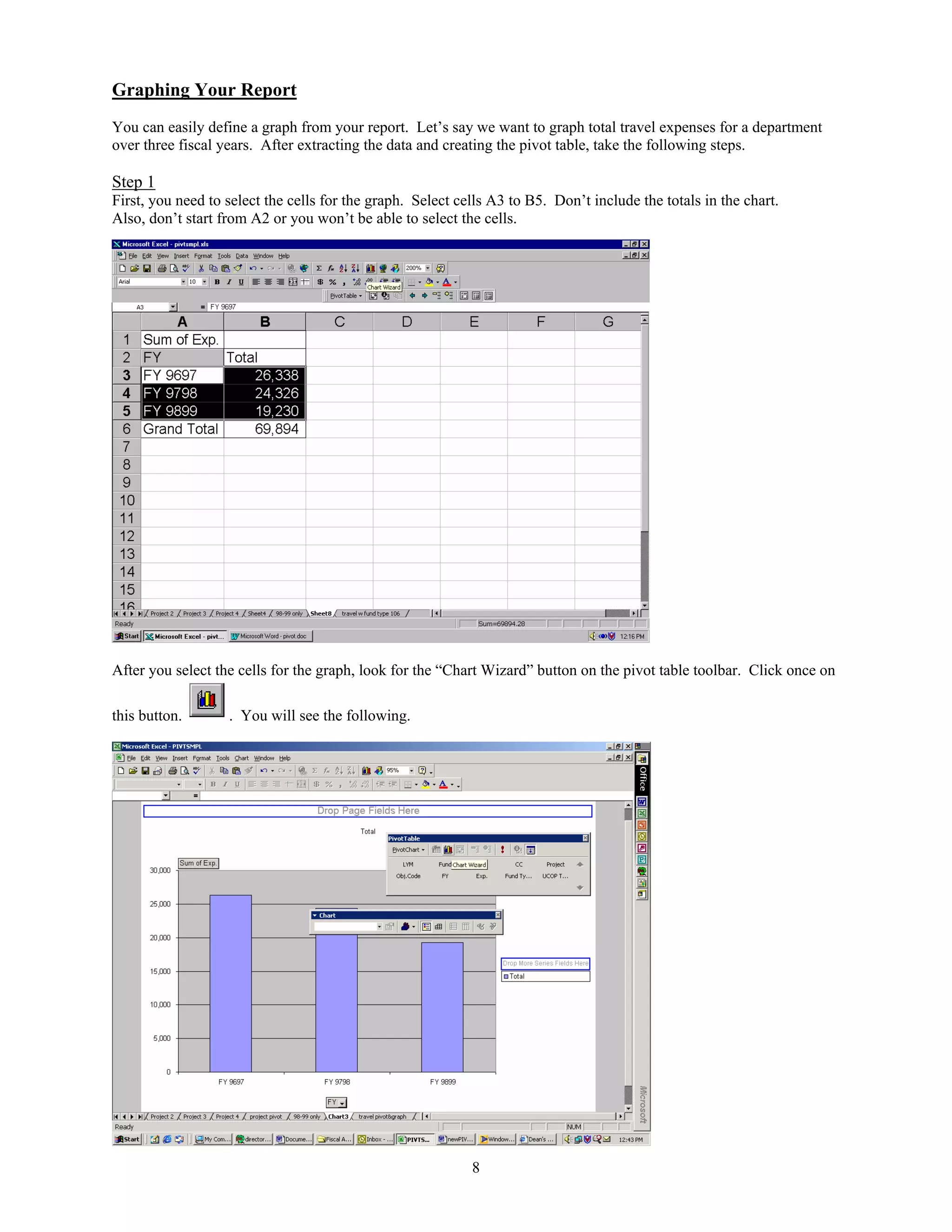 Graphing Your Report
You can easily define a graph from your report. Let’s say we want to graph total travel expenses for a department
over three fiscal years. After extracting the data and creating the pivot table, take the following steps.

Step 1
First, you need to select the cells for the graph. Select cells A3 to B5. Don’t include the totals in the chart.
Also, don’t start from A2 or you won’t be able to select the cells.




After you select the cells for the graph, look for the “Chart Wizard” button on the pivot table toolbar. Click once on

this button.       . You will see the following.




                                                            8
 