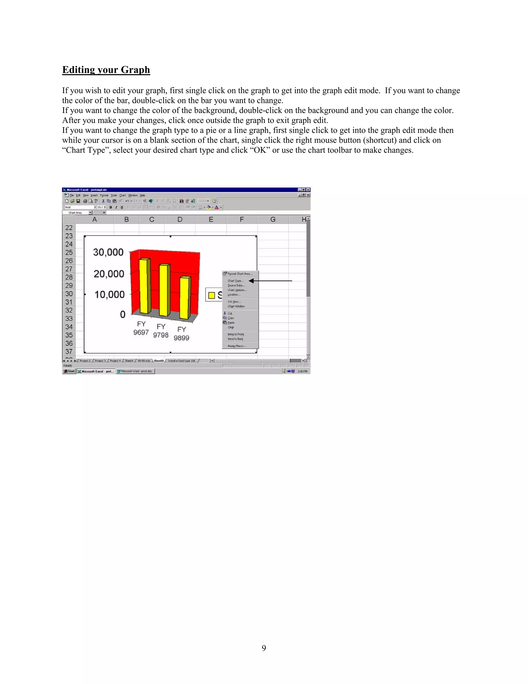Editing your Graph
If you wish to edit your graph, first single click on the graph to get into the graph edit mode. If you want to change
the color of the bar, double-click on the bar you want to change.
If you want to change the color of the background, double-click on the background and you can change the color.
After you make your changes, click once outside the graph to exit graph edit.
If you want to change the graph type to a pie or a line graph, first single click to get into the graph edit mode then
while your cursor is on a blank section of the chart, single click the right mouse button (shortcut) and click on
“Chart Type”, select your desired chart type and click “OK” or use the chart toolbar to make changes.




                                                           9
 