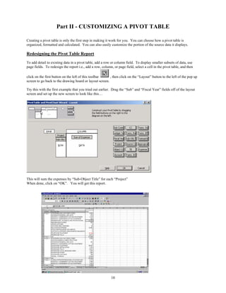 Part II - CUSTOMIZING A PIVOT TABLE

Creating a pivot table is only the first step in making it work for you. You can choose how a pivot table is
organized, formatted and calculated. You can also easily customize the portion of the source data it displays.

Redesigning the Pivot Table Report
To add detail to existing data in a pivot table, add a row or column field. To display smaller subsets of data, use
page fields. To redesign the report i.e., add a row, column, or page field, select a cell in the pivot table, and then

click on the first button on the left of this toolbar    , then click on the “Layout” button to the left of the pop up
screen to go back to the drawing board or layout screen.

Try this with the first example that you tried out earlier. Drag the “Sub” and “Fiscal Year” fields off of the layout
screen and set up the new screen to look like this…




This will sum the expenses by “Sub-Object Title” for each “Project”
When done, click on “OK”. You will get this report.




                                                            10
 
