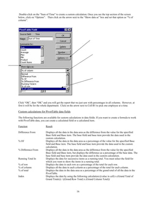 Double-click on the “Sum of Time” to create a custom calculation. Once you see the top section of the screen
below, click on “Options”. Then click on the arrow next to the “Show data as” box and set that option as “% of
column”.




Click “OK”, then “OK” and you will get the report that we just saw with percentages in all columns. However, at
first it will be for the whole department. Click on the arrow next to Cell B1 to pick one employee at a time.

Custom calculations for PivotTable data fields

The following functions are available for custom calculations in data fields. If you want to create a formula to work
with PivotTable data, you can create a calculated field or a calculated item.

Function                   Result

Difference From            Displays all the data in the data area as the difference from the value for the specified
                           Base field and Base item. The base field and base item provide the data used in the
                           custom calculation.
% Of                       Displays all the data in the data area as a percentage of the value for the specified Base
                           field and Base item. The base field and base item provide the data used in the custom
                           calculation.
% Difference From          Displays all the data in the data area as the difference from the value for the specified
                           Base field and Base item, but displays the difference as a percentage of the base data. The
                           base field and base item provide the data used in the custom calculation.
Running Total In           Displays the data for successive items as a running total. You must select the field for
                           which you want to show the items in a running total.
% of row                   Displays the data in each row as a percentage of the total for each row.
% of column                Displays all the data in each column as a percentage of the total for each column.
% of total                 Displays the data in the data area as a percentage of the grand total of all the data in the
                           PivotTable.
Index                      Displays the data by using the following calculation:((value in cell) x (Grand Total of
                           Grand Totals)) / ((Grand Row Total) x (Grand Column Total))



                                                         16
 