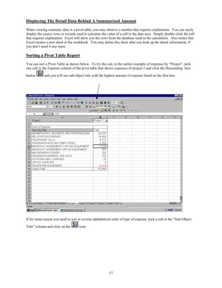 Displaying The Detail Data Behind A Summarized Amount
When viewing summary data in a pivot table, you may observe a number that requires explanation. You can easily
display the source rows or records used to calculate the value of a cell in the data area. Simply double-click the cell
that requires explanation. Excel will show you the rows from the database used in the calculation. Also notice that
Excel creates a new sheet in the workbook. You may delete this sheet after you look up the detail information, if
you don’t need it any more.

Sorting a Pivot Table Report
You can sort a Pivot Table as shown below. To try this out, in the earlier example of expenses by “Project”, pick
one cell in the Expense column of the pivot table that shows expenses of project 1 and click the Descending Sort

button      and you will see sub-object title with the highest amount of expense listed on the first line.




If for some reason you need to sort in reverse alphabetical order of type of expense, pick a cell in the “Sub-Object

Title” column and click on the       icon.




                                                          17
 