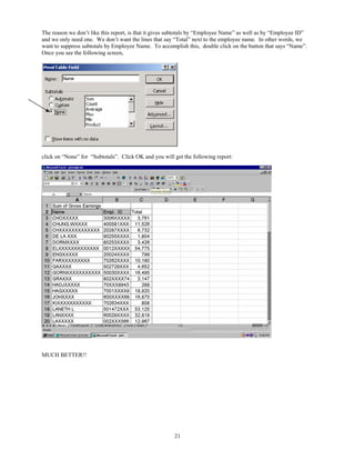 The reason we don’t like this report, is that it gives subtotals by “Employee Name” as well as by “Employee ID”
and we only need one. We don’t want the lines that say “Total” next to the employee name. In other words, we
want to suppress subtotals by Employee Name. To accomplish this, double click on the button that says “Name”.
Once you see the following screen,




click on “None” for “Subtotals”. Click OK and you will get the following report:




MUCH BETTER!!




                                                       21
 