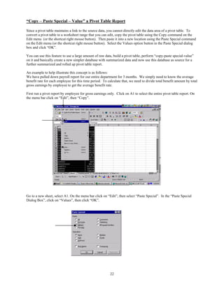“Copy – Paste Special – Value” a Pivot Table Report

Since a pivot table maintains a link to the source data, you cannot directly edit the data area of a pivot table. To
convert a pivot table to a worksheet range that you can edit, copy the pivot table using the Copy command on the
Edit menu (or the shortcut right mouse button). Then paste it into a new location using the Paste Special command
on the Edit menu (or the shortcut right mouse button). Select the Values option button in the Paste Special dialog
box and click “OK”.

You can use this feature to use a large amount of raw data, build a pivot table, perform “copy-paste special-value”
on it and basically create a new simpler database with summarized data and now use this database as source for a
further summarized and rolled up pivot table report.

An example to help illustrate this concept is as follows:
We have pulled down payroll report for our entire department for 3 months. We simply need to know the average
benefit rate for each employee for this time period. To calculate that, we need to divide total benefit amount by total
gross earnings by employee to get the average benefit rate.

First run a pivot report by employee for gross earnings only. Click on A1 to select the entire pivot table report. On
the menu bar click on “Edit”, then “Copy”.




Go to a new sheet, select A1. On the menu bar click on “Edit”, then select “Paste Special”. In the “Paste Special
Dialog Box”, click on “Values”, then click “OK”.




                                                          22
 
