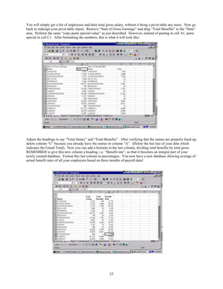 You will simply get a list of employees and their total gross salary, without it being a pivot table any more. Now go
back to redesign your pivot table report. Remove “Sum of Gross Earnings” and drag “Total Benefits” to the “Data”
area. Perform the same “copy-paste special-value” as just described. However, instead of pasting in cell A1, paste
special in cell C1. After formatting the numbers, this is what it will look like:




Adjust the headings to say “Total Salary” and “Total Benefits”. After verifying that the names are properly lined up,
delete column “C” because you already have the names in column “A”. (Delete the last line of your data which
indicates the Grand Total). Now you can add a formula in the last column, dividing total benefits by total gross.
REMEMBER to give this new column a heading, i.e. “Benefit rate”, so that it becomes an integral part of your
newly created database. Format this last column to percentages. You now have a new database showing average of
actual benefit rates of all your employees based on three months of payroll data!




                                                         23
 