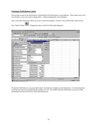 Changing Field Button Labels
The text that is used on the field buttons is determined by the field names in your database. These names may not be
very friendly, so you may want to change them – without changing the source database.

Pick a cell in the column for which you want to rename the heading. Click the “Pivot Table Field” button on the

Pivot Table Toolbar         . Change the name in the Pivot Table field dialog box.




Or click the field button in your pivot table report– the button text displays on the formula bar. Use the formula bar
to edit the text, just as you would edit the contents of a cell. (Or, double-click the field button in your pivot table,
and change the Name in the Pivot Table Field dialog box).




                                                           24
 