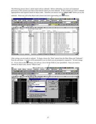 The following picture shows a detail report with no subtotals. Before subtotaling, you must sort (explained
previously in this section) your data on the field for which you want subtotals. In this example you want to subtotal
appropriations and expenses based on object codes. Therefore you need to sort on “object code” before you try the

subtotals. Select any cell in the object code column and click on ascending sort        button.




After sorting, you are ready to subtotal. To begin, choose the “Data” option from the Main Menu and “Subtotals”
from the sub-menu. A screen will be presented to you in which you are prompted to respond to: “At each change
in”. If you click on the    button, you will see a list of all the fields in your spreadsheet. Since you want to
subtotal on object code, choose “Object Code”.




                                                          27
 