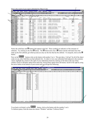 Here is the result of your report subtotaled by Object Code:




Notice the solid lines and    buttons that appear to the left. These symbols are indicative of the structure of
subtotals. Try clicking on the first    button. The     button turns into a     button and the individual lines that
make up the first subtotal, get rolled up and you only see the line that has the subtotal. To unsquish, click on the
button.
Now on the              buttons click on the button with number 2 on it. This provides a “roll-up” for all of the object
codes (or any other field that you had subtotals for). In order to view your subtotaled field adjacent to the summary
values, highlight the column to the right of your subtotaled column by clicking on the letter at the top of that
column. Freeze it (Window option from menu bar, Freeze Panes option from sub-menu). Scroll to the right by using
the arrow button at the bottom of your screen and you will get the following:




To go back to all detail, on the       button, click on the button with the number 3 on it.
To unfreeze panes, from the menu bar choose “Window” and then “Unfreeze Panes”.




                                                           29
 