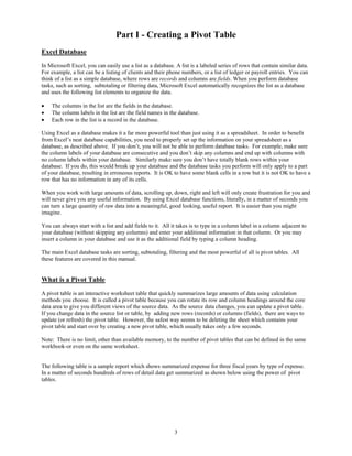 Part I - Creating a Pivot Table
Excel Database
In Microsoft Excel, you can easily use a list as a database. A list is a labeled series of rows that contain similar data.
For example, a list can be a listing of clients and their phone numbers, or a list of ledger or payroll entries. You can
think of a list as a simple database, where rows are records and columns are fields. When you perform database
tasks, such as sorting, subtotaling or filtering data, Microsoft Excel automatically recognizes the list as a database
and uses the following list elements to organize the data.

•   The columns in the list are the fields in the database.
•   The column labels in the list are the field names in the database.
•   Each row in the list is a record in the database.

Using Excel as a database makes it a far more powerful tool than just using it as a spreadsheet. In order to benefit
from Excel’s neat database capabilities, you need to properly set up the information on your spreadsheet as a
database, as described above. If you don’t, you will not be able to perform database tasks. For example, make sure
the column labels of your database are consecutive and you don’t skip any columns and end up with columns with
no column labels within your database. Similarly make sure you don’t have totally blank rows within your
database. If you do, this would break up your database and the database tasks you perform will only apply to a part
of your database, resulting in erroneous reports. It is OK to have some blank cells in a row but it is not OK to have a
row that has no information in any of its cells.

When you work with large amounts of data, scrolling up, down, right and left will only create frustration for you and
will never give you any useful information. By using Excel database functions, literally, in a matter of seconds you
can turn a large quantity of raw data into a meaningful, good looking, useful report. It is easier than you might
imagine.

You can always start with a list and add fields to it. All it takes is to type in a column label in a column adjacent to
your database (without skipping any columns) and enter your additional information in that column. Or you may
insert a column in your database and use it as the additional field by typing a column heading.

The main Excel database tasks are sorting, subtotaling, filtering and the most powerful of all is pivot tables. All
these features are covered in this manual.


What is a Pivot Table
A pivot table is an interactive worksheet table that quickly summarizes large amounts of data using calculation
methods you choose. It is called a pivot table because you can rotate its row and column headings around the core
data area to give you different views of the source data. As the source data changes, you can update a pivot table.
If you change data in the source list or table, by adding new rows (records) or columns (fields), there are ways to
update (or refresh) the pivot table. However, the safest way seems to be deleting the sheet which contains your
pivot table and start over by creating a new pivot table, which usually takes only a few seconds.

Note: There is no limit, other than available memory, to the number of pivot tables that can be defined in the same
workbook-or even on the same worksheet.


The following table is a sample report which shows summarized expense for three fiscal years by type of expense.
In a matter of seconds hundreds of rows of detail data get summarized as shown below using the power of pivot
tables.




                                                            3
 