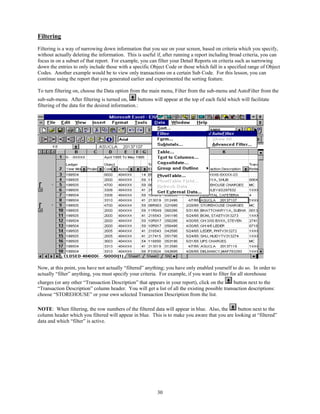 Filtering
Filtering is a way of narrowing down information that you see on your screen, based on criteria which you specify,
without actually deleting the information. This is useful if, after running a report including broad criteria, you can
focus in on a subset of that report. For example, you can filter your Detail Reports on criteria such as narrowing
down the entries to only include those with a specific Object Code or those which fall in a specified range of Object
Codes. Another example would be to view only transactions on a certain Sub Code. For this lesson, you can
continue using the report that you generated earlier and experimented the sorting feature.

To turn filtering on, choose the Data option from the main menu, Filter from the sub-menu and AutoFilter from the
sub-sub-menu. After filtering is turned on,        buttons will appear at the top of each field which will facilitate
filtering of the data for the desired information.:




Now, at this point, you have not actually “filtered” anything; you have only enabled yourself to do so. In order to
actually “filter” anything, you must specify your criteria. For example, if you want to filter for all storehouse
charges (or any other “Transaction Description” that appears in your report), click on the     button next to the
“Transaction Description” column header. You will get a list of all the existing possible transaction descriptions:
choose “STOREHOUSE” or your own selected Transaction Description from the list.

NOTE: When filtering, the row numbers of the filtered data will appear in blue. Also, the      button next to the
column header which you filtered will appear in blue. This is to make you aware that you are looking at “filtered”
data and which “filter” is active.




                                                            30
 