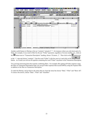 Another useful feature in filtering is the use “contains” instead of “=”, for instances where you only know part of a
field. For example, if you want to filter for all your “Fisher” payments, regardless of invoice number, etc., click on
the     button next to “Transaction Description” heading, choose “(Custom...)”. Then click on the         button next

to the “=“ sign and choose “contains“. Type the word “Fisher” in the box next to it and click on the
button. As a result you will see all expenses containing the word “Fisher” anywhere in the Transaction Description.

You can keep narrowing down the result by combining filters. For example after getting all Fisher expenses using
the filter on Transaction Description field, you can get Fisher expenses that exceed $500 by using the Expense filter
in addition to the filter on Transaction Description.

To undo the filtering and go back to the entire data-set, from the menu bar choose “Data”, “Filter” and “Show All”.
To remove the arrows, choose “Data”, “Filter” and “Autofilter”.




                                                          33
 