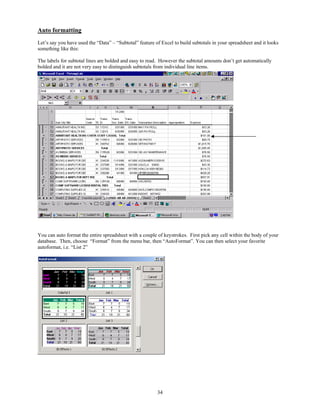 Auto formatting
Let’s say you have used the “Data” – “Subtotal” feature of Excel to build subtotals in your spreadsheet and it looks
something like this:

The labels for subtotal lines are bolded and easy to read. However the subtotal amounts don’t get automatically
bolded and it are not very easy to distinguish subtotals from individual line items.




You can auto format the entire spreadsheet with a couple of keystrokes. First pick any cell within the body of your
database. Then, choose “Format” from the menu bar, then “AutoFormat”. You can then select your favorite
autoformat, i.e. “List 2”




                                                         34
 