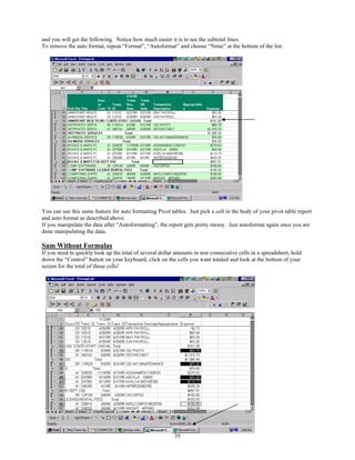 and you will get the following. Notice how much easier it is to see the subtotal lines.
To remove the auto format, repeat “Format”, “Autoformat” and choose “None” at the bottom of the list.




You can use this same feature for auto formatting Pivot tables. Just pick a cell in the body of your pivot table report
and auto format as described above.
If you manipulate the data after “Autoformatting”, the report gets pretty messy. Just autoformat again once you are
done manipulating the data.

Sum Without Formulas
If you need to quickly look up the total of several dollar amounts in non consecutive cells in a spreadsheet, hold
down the “Control” button on your keyboard, click on the cells you want totaled and look at the bottom of your
screen for the total of those cells!




                                                          35
 