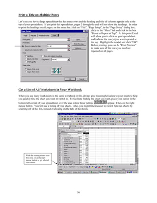 Print a Title on Multiple Pages

Let’s say you have a large spreadsheet that has many rows and the heading and title of columns appear only at the
top of your spreadsheet. If you print this spreadsheet, pages 2 through the end will not show the headings. In order
to print the headings on all pages, on the menu bar, click on “File”, “Page Setup”, in the “Page Setup” dialog box,
                                                                        click on the “Sheet” tab and click in the box
                                                                        “Rows to Repeat at Top”. At this point Excel
                                                                        will allow you to click on your spreadsheet
                                                                        and indicate the row(s) you want repeated at
                                                                        the top. Highlight the row(s) and click “OK”.
                                                                        Before printing, you can do “Print Preview”
                                                                        to make sure all the rows you need are
                                                                        repeated on all pages.




Get a List of All Worksheets in Your Workbook
When you use many worksheets in the same workbook or file, always give meaningful names to your sheets to help
you quickly find the sheet you want to switch to. To facilitate finding the sheet you want, place your cursor in the
bottom left corner of your spreadsheet, over the area where these buttons               appear. Click on the right
mouse button. You will see a listing of your sheets. Also, you might find it easier to switch between sheets by
selecting off of this list, instead of clicking on the tabs of the sheets.




       With the mouse pointer over
       this area, click the right
       mouse button to get a list of
       your sheets.




                                                         36
 