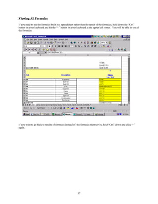 Viewing All Formulas
If you need to see the formulas built in a spreadsheet rather than the result of the formulas, hold down the “Ctrl”
button on your keyboard and hit the “~” button on your keyboard at the upper left corner. You will be able to see all
the formulas.




If you want to go back to results of formulas instead of the formulas themselves, hold “Ctrl” down and click “~”
again.




                                                         37
 
