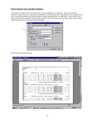 Print Column Letters and Row Numbers

Sometimes, you might need to see column letters and row numbers in your printout. This comes in handy
especially when you want to communicate or document the formulas built into a spreadsheet. In the example below,
first we turned the numbers into formulas using the feature described earlier in this handout. Then in order to see
column letters and row numbers in the printout, we chose “File” on the menu bar, then “Page Setup”, then select the
“Sheet” tab and click on “Row and Column Headings”.




Print Preview will show the result.




                                                        39
 