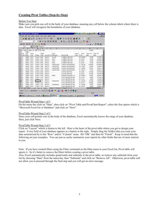 Creating Pivot Tables (Step-by-Step)
Before You Start
Make sure you pick one cell in the body of your database, meaning any cell below the column labels where there is
data. Excel will recognize the boundaries of your database.




PivotTable Wizard Step 1 of 3
On the menu bar click on “Data”, then click on “Pivot Table and PivotChart Report”, select the first option which is
“Microsoft Excel list or Database” and click on “Next”.

PivotTable Wizard Step 2 of 3
Since your cell pointer was in the body of the database, Excel automatically knows the range of your database.
Here, just click Next.

PivotTable Wizard Step 3 of 3
Click on “Layout” which is button to the left. Here is the heart of the pivot table where you get to design your
report. Every field of your database appears as a button to the right. Simply drag the field(s) that you want your
data summarized by to the “Row” and/or “Column” areas. Hit “OK” and then hit “Finish”. Keep in mind that the
following are just examples. You can just as easily summarize your reports by other fields that are of more interest
to you.


Note: If you have created filters using the Filter command on the Data menu in your Excel list, Pivot table will
ignore it. So it’s better to remove the filters before creating a pivot table.
Also, Excel automatically includes grand totals and subtotals in the pivot table, so remove any subtotals from your
list by choosing “Data” from the menu bar, then “Subtotals” and click on “Remove All”. Otherwise, pivot table will
not allow you to proceed through the final step and you will get an error message.




                                                          5
 