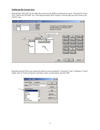 Setting up the Layout Area
Drag the field “Sub Code” (on the right side of screen) to the ROW area (left side of screen). Then drag the “Fiscal
Year ” field to the COLUMN area. Then drag the numeric field “Expense” from the right side of the screen to the
“DATA” area.




                                                      Double-click here




Remember that the DATA area contains the fields you want summarized. If instead of “Sum” it defaults to “Count”,
double click on “Count of Expense” and choose “Sum” as shown below and click “OK”.




                                                          6
 