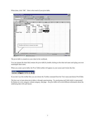When done, click “OK”. Here is the result of your pivot table.




            Double-click here to rename the sheet.




The pivot table is created on a new sheet in the workbook.

You can rename the sheet that contains the pivot table by double clicking on the sheet tab name and typing your new
meaningful sheet name.

When you create a pivot table, the Pivot Table toolbar will appear on your screen and it looks like this:




If you don’t see this toolbar then you can choose the Toolbar command from the View menu and choose PivotTable.

The best way to learn about pivot tables is through experimenting. Try positioning each field which is represented
by buttons as a row category, column category, and page – the pivot table will reveal different information about the
underlying data with each layout.




                                                           7
 