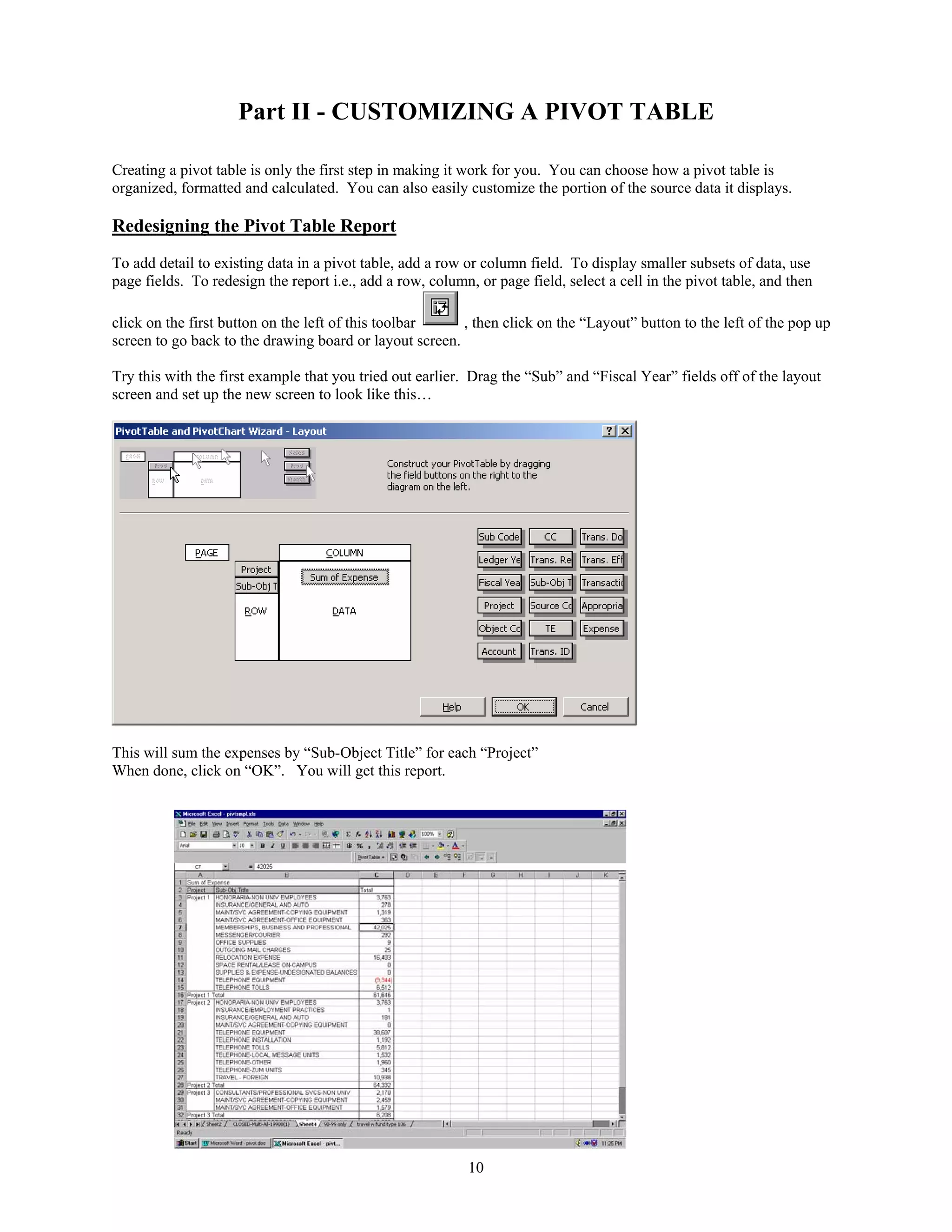 Part II - CUSTOMIZING A PIVOT TABLE
Creating a pivot table is only the first step in making it work for you. You can choose how a pivot table is
organized, formatted and calculated. You can also easily customize the portion of the source data it displays.

Redesigning the Pivot Table Report
To add detail to existing data in a pivot table, add a row or column field. To display smaller subsets of data, use
page fields. To redesign the report i.e., add a row, column, or page field, select a cell in the pivot table, and then
click on the first button on the left of this toolbar
, then click on the “Layout” button to the left of the pop up
screen to go back to the drawing board or layout screen.
Try this with the first example that you tried out earlier. Drag the “Sub” and “Fiscal Year” fields off of the layout
screen and set up the new screen to look like this…

This will sum the expenses by “Sub-Object Title” for each “Project”
When done, click on “OK”. You will get this report.

10

 