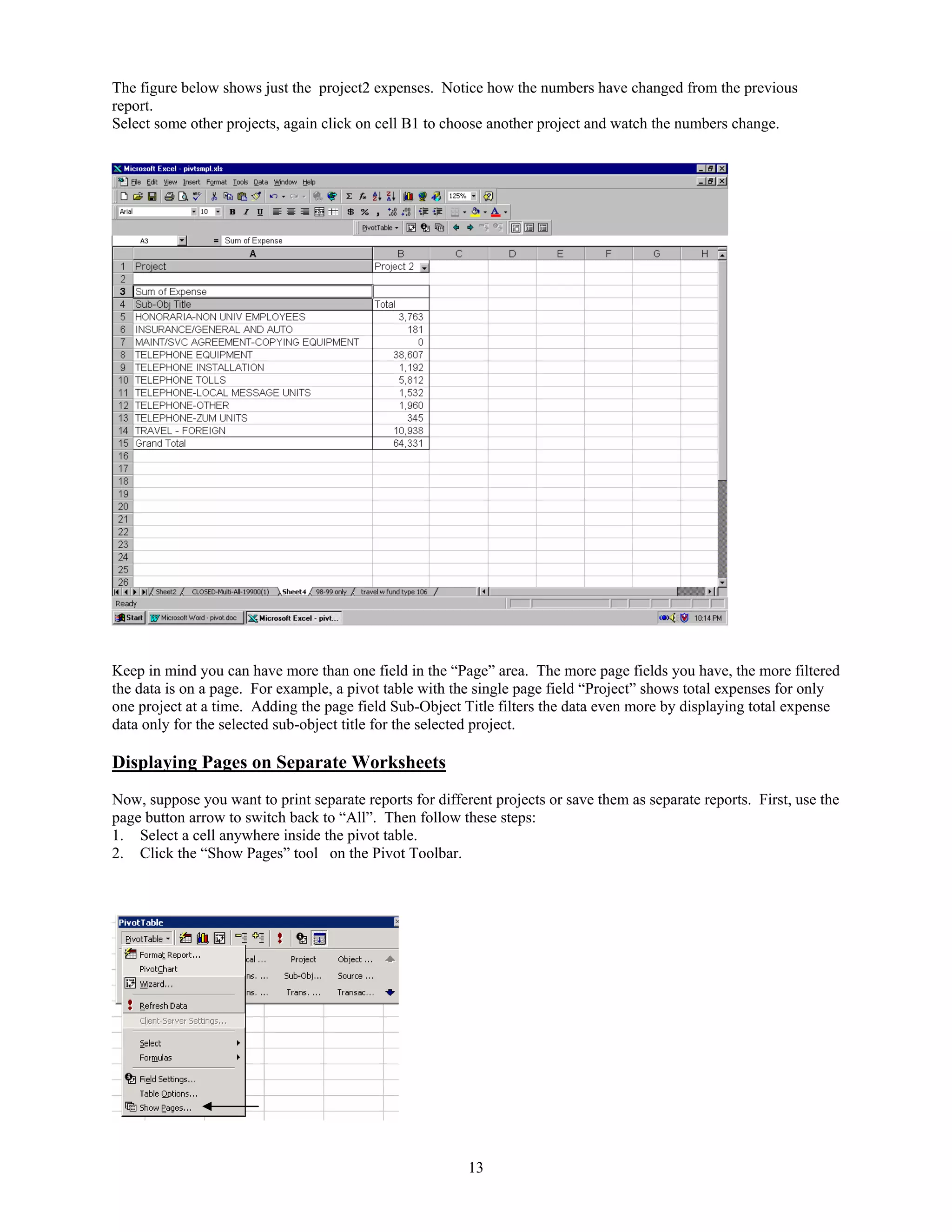 The figure below shows just the project2 expenses. Notice how the numbers have changed from the previous
report.
Select some other projects, again click on cell B1 to choose another project and watch the numbers change.

Keep in mind you can have more than one field in the “Page” area. The more page fields you have, the more filtered
the data is on a page. For example, a pivot table with the single page field “Project” shows total expenses for only
one project at a time. Adding the page field Sub-Object Title filters the data even more by displaying total expense
data only for the selected sub-object title for the selected project.

Displaying Pages on Separate Worksheets
Now, suppose you want to print separate reports for different projects or save them as separate reports. First, use the
page button arrow to switch back to “All”. Then follow these steps:
1. Select a cell anywhere inside the pivot table.
2. Click the “Show Pages” tool on the Pivot Toolbar.

13

 